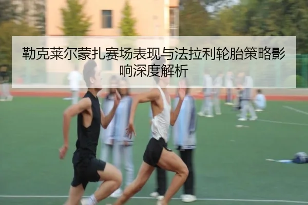 勒克莱尔蒙扎赛场表现与法拉利轮胎策略影响深度解析 | haixing